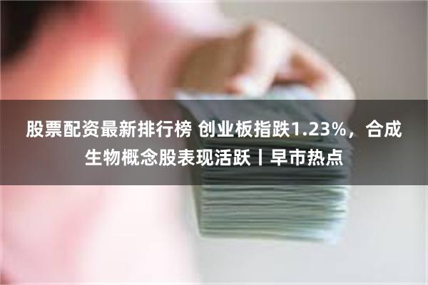 股票配资最新排行榜 创业板指跌1.23%，合成生物概念股表现活跃丨早市热点