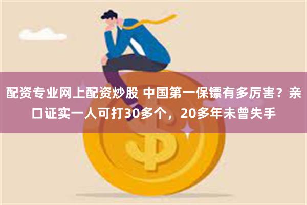 配资专业网上配资炒股 中国第一保镖有多厉害？亲口证实一人可打30多个，20多年未曾失手