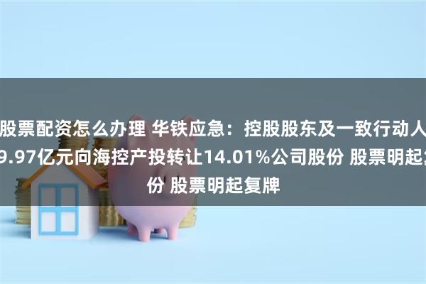 股票配资怎么办理 华铁应急：控股股东及一致行动人拟19.97亿元向海控产投转让14.01%公司股份 股票明起复牌