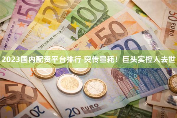 2023国内配资平台排行 突传噩耗！巨头实控人去世