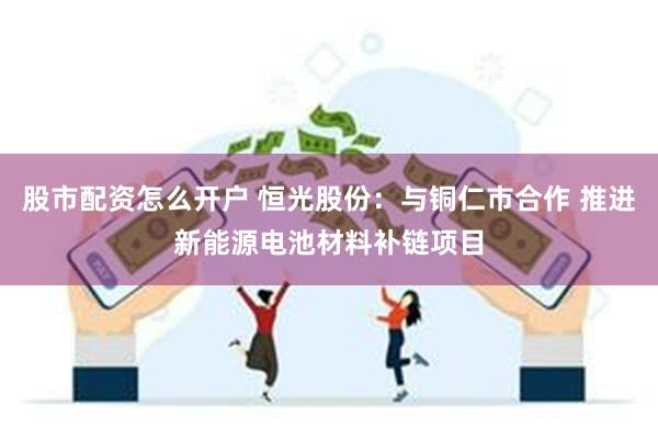 股市配资怎么开户 恒光股份：与铜仁市合作 推进新能源电池材料补链项目