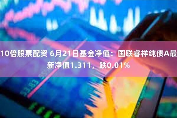 10倍股票配资 6月21日基金净值：国联睿祥纯债A最新净值1.311，跌0.01%