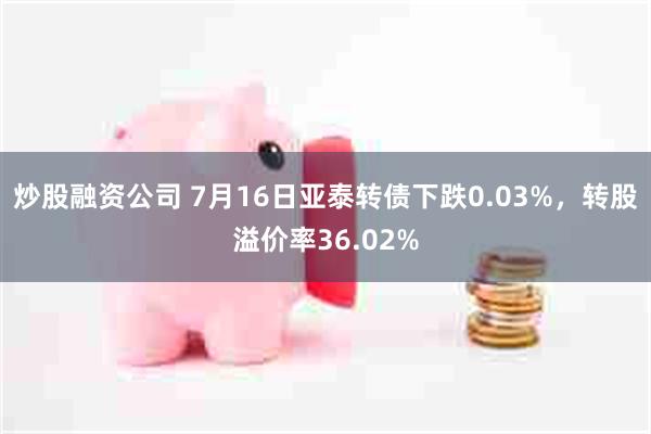 炒股融资公司 7月16日亚泰转债下跌0.03%，转股溢价率36.02%