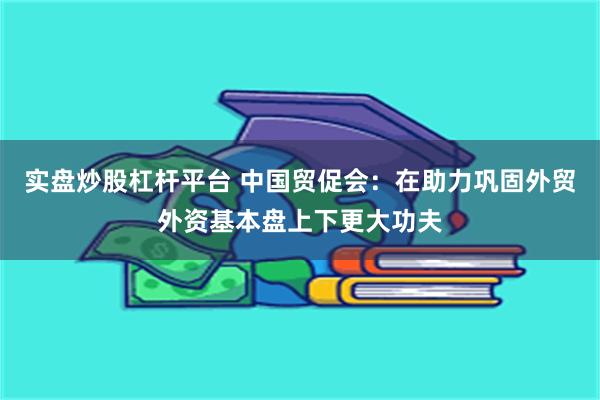 实盘炒股杠杆平台 中国贸促会：在助力巩固外贸外资基本盘上下更大功夫