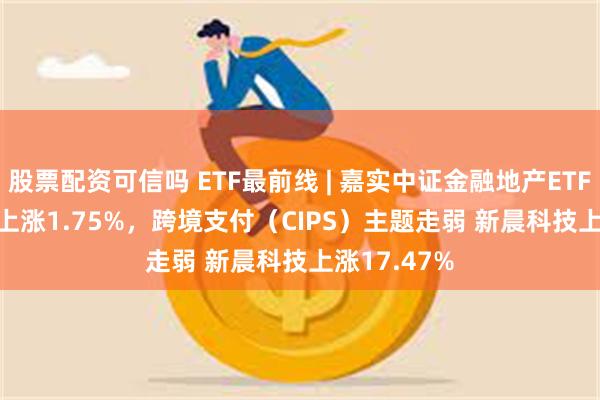 股票配资可信吗 ETF最前线 | 嘉实中证金融地产ETF(512640)上涨1.75%，跨境支付（CIPS）主题走弱 新晨科技上涨17.47%