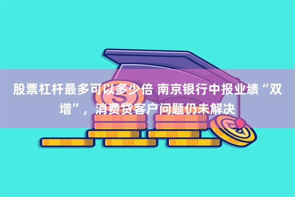 股票杠杆最多可以多少倍 南京银行中报业绩“双增”，消费贷客户问题仍未解决