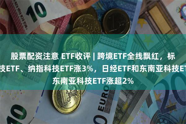 股票配资注意 ETF收评 | 跨境ETF全线飘红，标普生物科技ETF、纳指科技ETF涨3%，日经ETF和东南亚科技ETF涨超2%