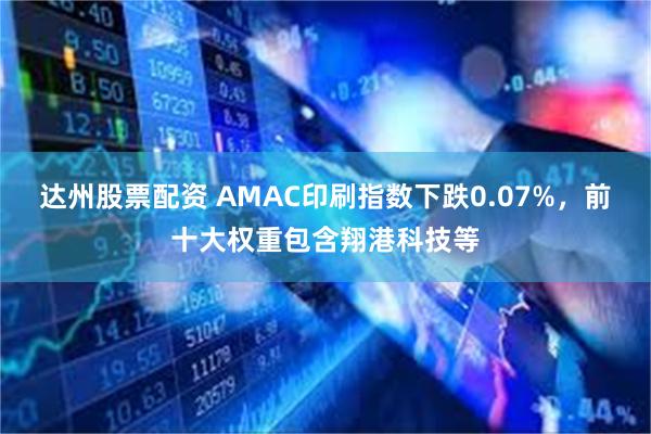 达州股票配资 AMAC印刷指数下跌0.07%，前十大权重包含翔港科技等