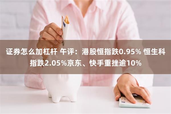 证券怎么加杠杆 午评：港股恒指跌0.95% 恒生科指跌2.05%京东、快手重挫逾10%