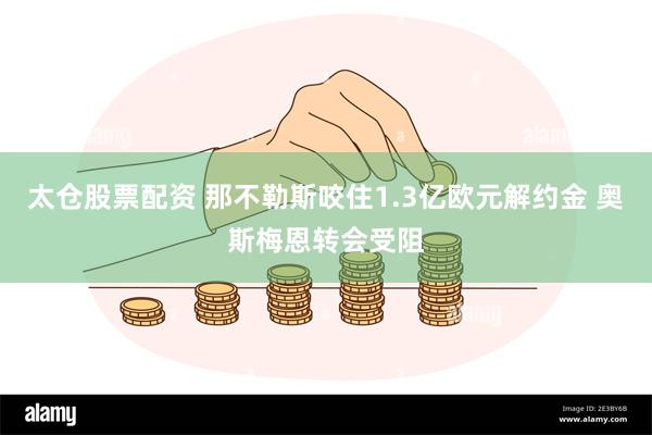 太仓股票配资 那不勒斯咬住1.3亿欧元解约金 奥斯梅恩转会受阻