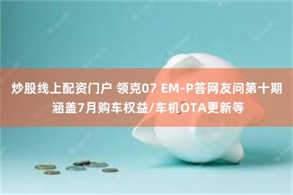 炒股线上配资门户 领克07 EM-P答网友问第十期 涵盖7月购车权益/车机OTA更新等