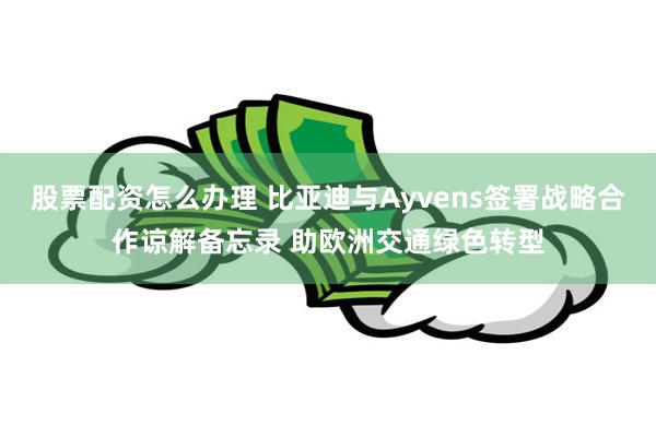 股票配资怎么办理 比亚迪与Ayvens签署战略合作谅解备忘录 助欧洲交通绿色转型