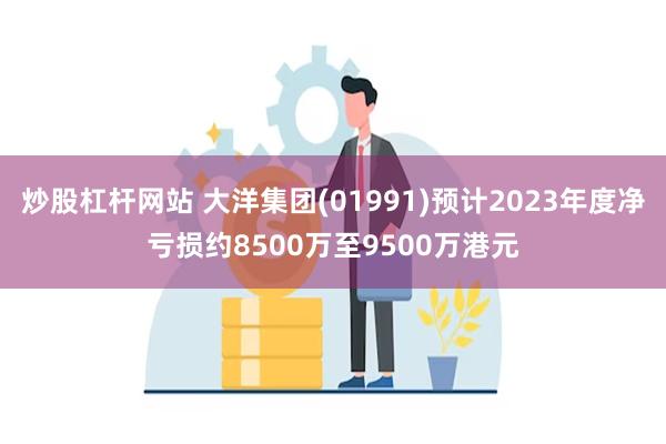 炒股杠杆网站 大洋集团(01991)预计2023年度净亏损约8500万至9500万港元