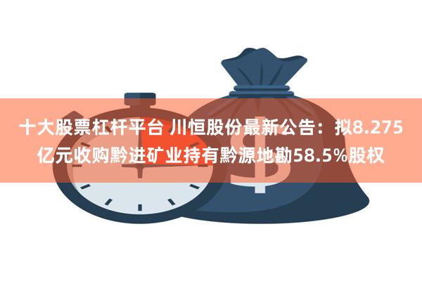 十大股票杠杆平台 川恒股份最新公告：拟8.275亿元收购黔进矿业持有黔源地勘58.5%股权