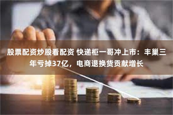 股票配资炒股看配资 快递柜一哥冲上市：丰巢三年亏掉37亿，电商退换货贡献增长