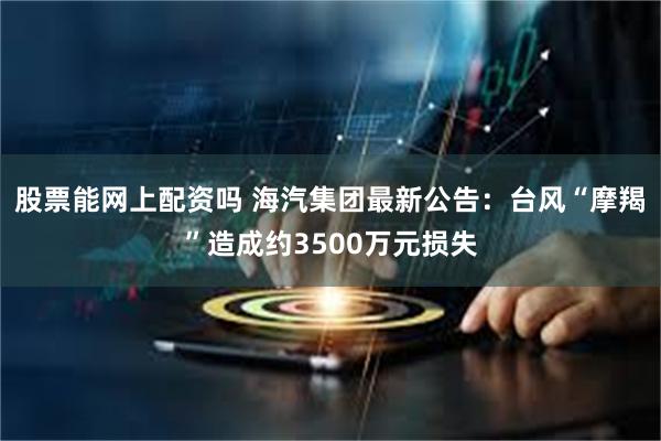 股票能网上配资吗 海汽集团最新公告：台风“摩羯”造成约3500万元损失