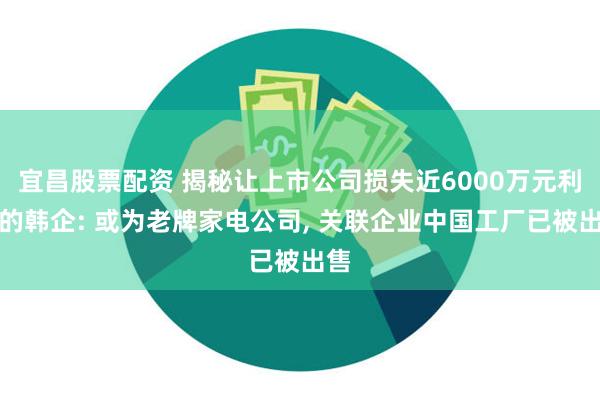 宜昌股票配资 揭秘让上市公司损失近6000万元利润的韩企: 或为老牌家电公司, 关联企业中国工厂已被出售