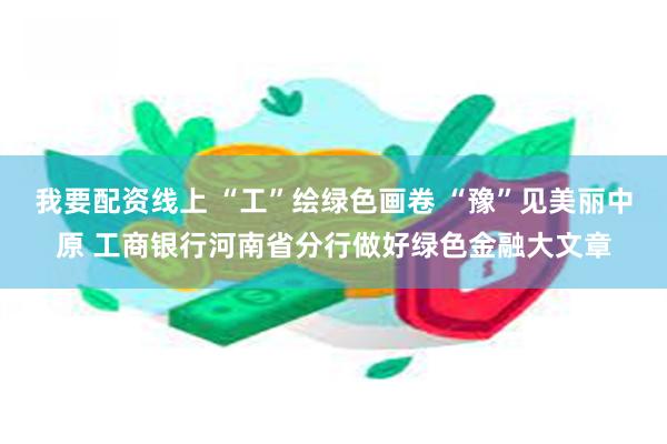 我要配资线上 “工”绘绿色画卷 “豫”见美丽中原 工商银行河南省分行做好绿色金融大文章