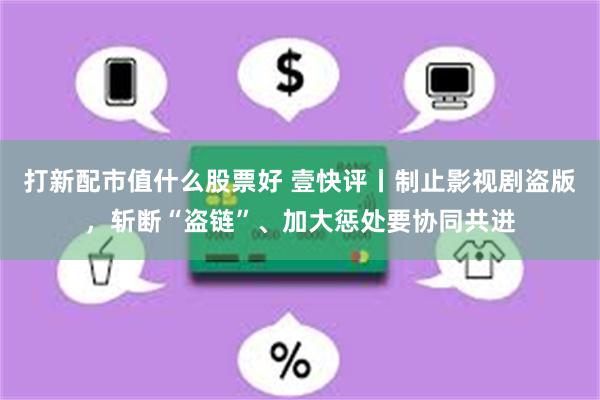 打新配市值什么股票好 壹快评丨制止影视剧盗版，斩断“盗链”、加大惩处要协同共进