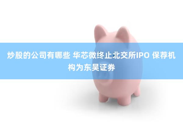 炒股的公司有哪些 华芯微终止北交所IPO 保荐机构为东吴证券