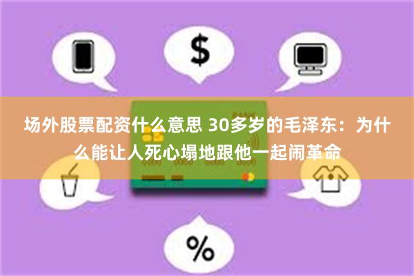 场外股票配资什么意思 30多岁的毛泽东：为什么能让人死心塌地跟他一起闹革命