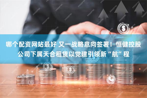 哪个配资网站最好 又一战略意向签署！恒健控股公司下属天合租赁以党建引领新“航”程