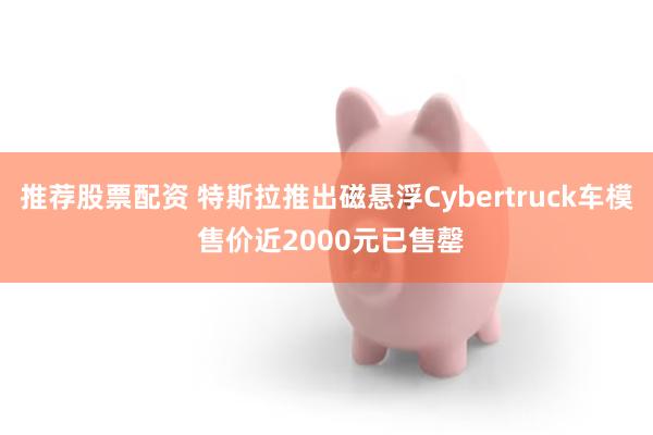 推荐股票配资 特斯拉推出磁悬浮Cybertruck车模 售价近2000元已售罄