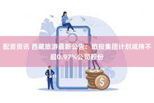 配资资讯 西藏旅游最新公告：旅投集团计划减持不超0.97%公司股份