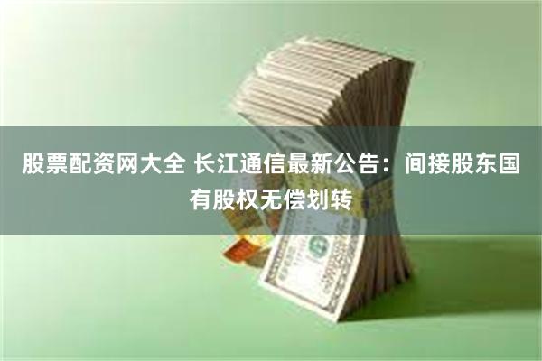 股票配资网大全 长江通信最新公告：间接股东国有股权无偿划转