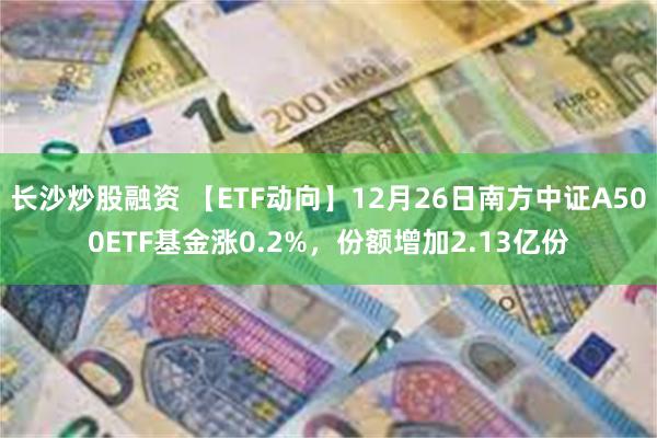 长沙炒股融资 【ETF动向】12月26日南方中证A500ETF基金涨0.2%，份额增加2.13亿份