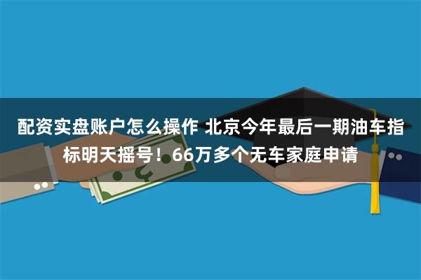 配资实盘账户怎么操作 北京今年最后一期油车指标明天摇号！66万多个无车家庭申请