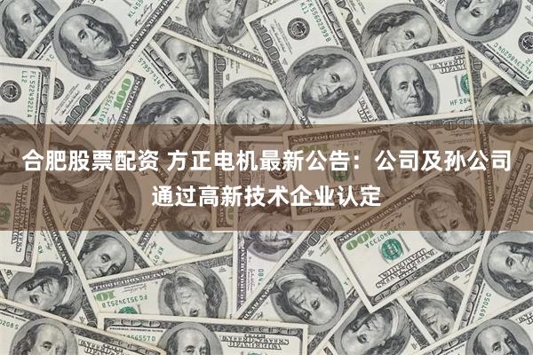 合肥股票配资 方正电机最新公告：公司及孙公司通过高新技术企业认定