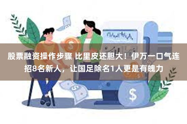 股票融资操作步骤 比里皮还胆大！伊万一口气连招8名新人，让国足除名1人更是有魄力