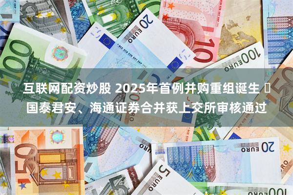 互联网配资炒股 2025年首例并购重组诞生 ​国泰君安、海通证券合并获上交所审核通过