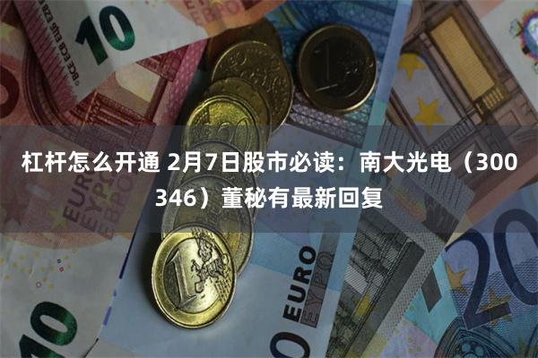 杠杆怎么开通 2月7日股市必读：南大光电（300346）董秘有最新回复