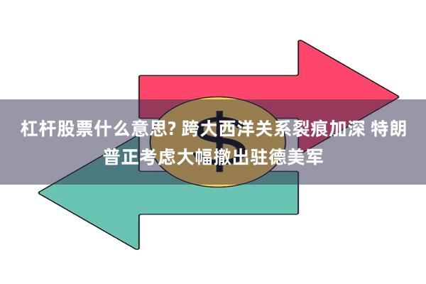 杠杆股票什么意思? 跨大西洋关系裂痕加深 特朗普正考虑大幅撤出驻德美军