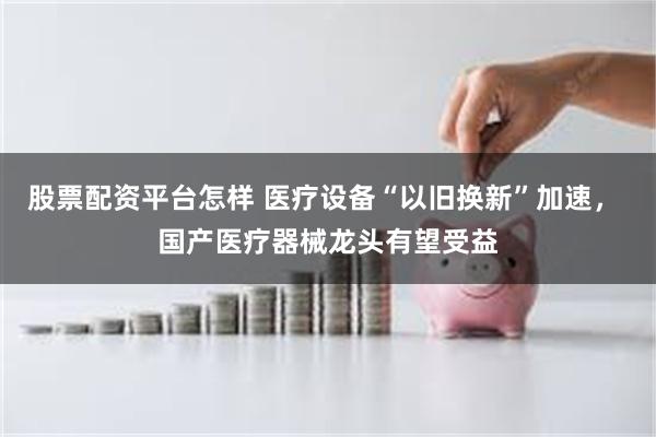 股票配资平台怎样 医疗设备“以旧换新”加速， 国产医疗器械龙头有望受益