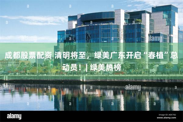 成都股票配资 清明将至，绿美广东开启“春植”总动员！| 绿美热榜