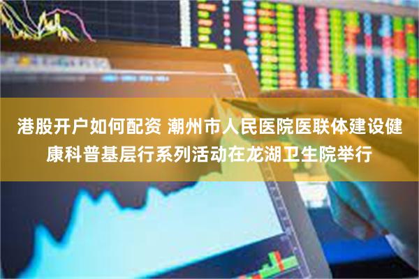 港股开户如何配资 潮州市人民医院医联体建设健康科普基层行系列活动在龙湖卫生院举行