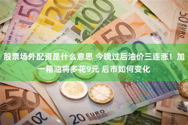 股票场外配资是什么意思 今晚过后油价三连涨！加一箱油将多花9元 后市如何变化