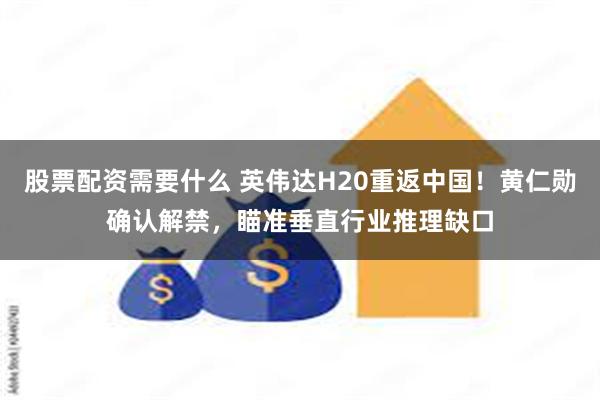 股票配资需要什么 英伟达H20重返中国！黄仁勋确认解禁，瞄准垂直行业推理缺口