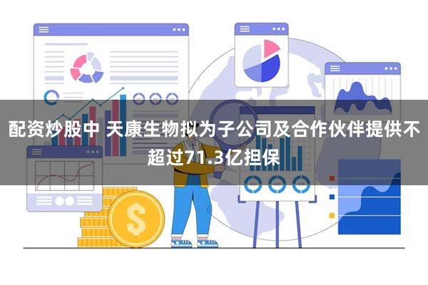 配资炒股中 天康生物拟为子公司及合作伙伴提供不超过71.3亿担保