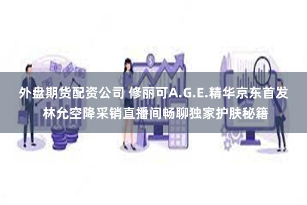 外盘期货配资公司 修丽可A.G.E.精华京东首发 林允空降采销直播间畅聊独家护肤秘籍