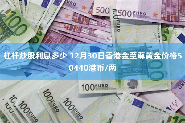 杠杆炒股利息多少 12月30日香港金至尊黄金价格50440港币/两